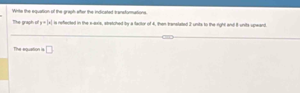 Write the equation of the graph after the indicated transformations. 
The graph of y=|x| is reflected in the x-axis, stretched by a factor of 4, then translated 2 units to the right and 8 units upward. 
The equation is □ .