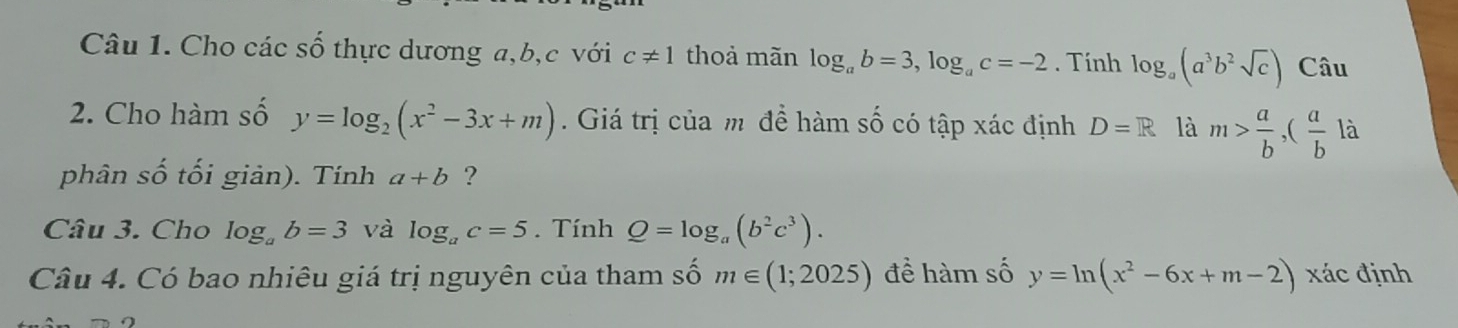 Cho các số thực dương a, b, c với c!= 1 thoả mãn log _ab=3, log _ac=-2. Tính log _a(a^3b^2sqrt(c)) Câu 
2. Cho hàm số y=log _2(x^2-3x+m). Giá trị của m để hàm số có tập xác định D=R là m> a/b , ( a/b  là 
phân số tối giản). Tính a+b ? 
Câu 3. Cho log _ab=3 và log _ac=5. Tính Q=log _a(b^2c^3). 
Câu 4. Có bao nhiêu giá trị nguyên của tham số m∈ (1;2025) để hàm số y=ln (x^2-6x+m-2) xác định