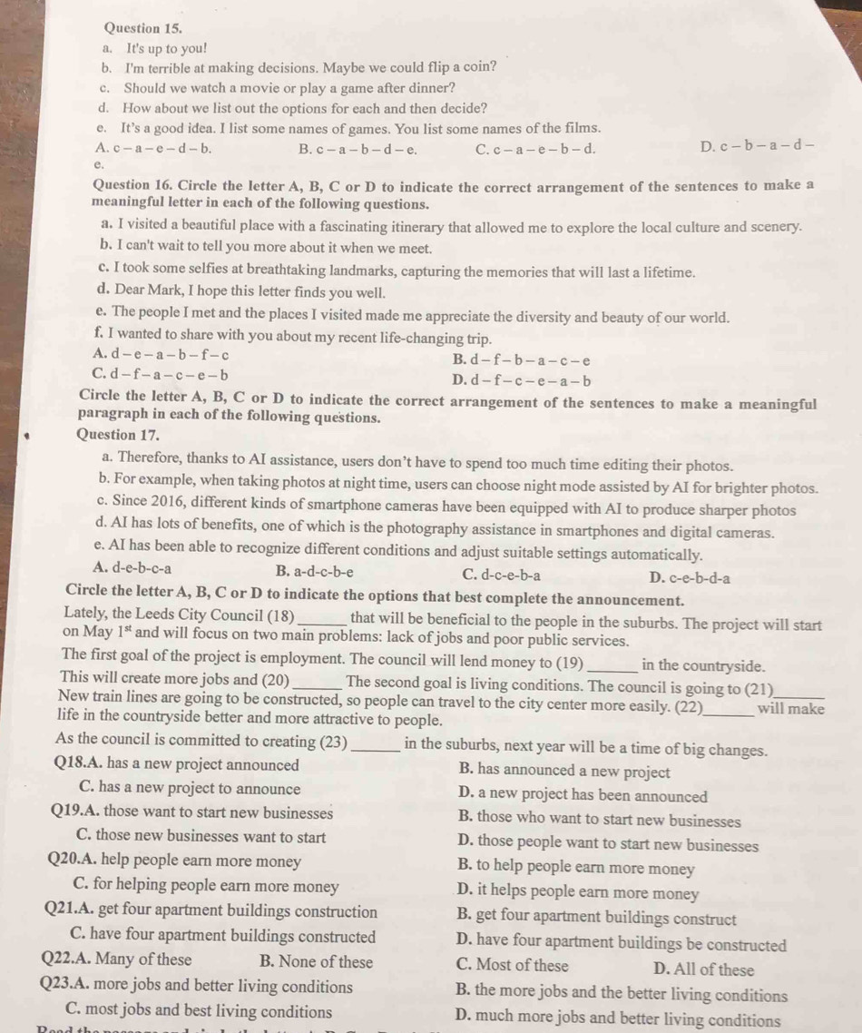 It's up to you!
b. I'm terrible at making decisions. Maybe we could flip a coin?
c. Should we watch a movie or play a game after dinner?
d. How about we list out the options for each and then decide?
e. It’s a good idea. I list some names of games. You list some names of the films.
A. c-a-e-d-b. B. c-a-b-d-e. C. c-a-e-b-d.
D. c-b-a-d-
e.
Question 16. Circle the letter A, B, C or D to indicate the correct arrangement of the sentences to make a
meaningful letter in each of the following questions.
a. I visited a beautiful place with a fascinating itinerary that allowed me to explore the local culture and scenery.
b. I can't wait to tell you more about it when we meet.
c. I took some selfies at breathtaking landmarks, capturing the memories that will last a lifetime.
d. Dear Mark, I hope this letter finds you well.
e. The people I met and the places I visited made me appreciate the diversity and beauty of our world.
f. I wanted to share with you about my recent life-changing trip.
A. d-e-a-b-f-c B. d-f-b-a-c-e
C. d-f-a-c-e-b
D. d-f-c-e-a-b
Circle the letter A, B, C or D to indicate the correct arrangement of the sentences to make a meaningful
paragraph in each of the following questions.
Question 17.
a. Therefore, thanks to AI assistance, users don’t have to spend too much time editing their photos.
b. For example, when taking photos at night time, users can choose night mode assisted by AI for brighter photos.
c. Since 2016, different kinds of smartphone cameras have been equipped with AI to produce sharper photos
d. AI has lots of benefits, one of which is the photography assistance in smartphones and digital cameras.
e. AI has been able to recognize different conditions and adjust suitable settings automatically.
A. d-e-b-c-a B. a-d-c-b-e C. d-c-e-b-a D. c-e-b-d-a
Circle the letter A, B, C or D to indicate the options that best complete the announcement.
Lately, the Leeds City Council (18)_ that will be beneficial to the people in the suburbs. The project will start
on May 1^(st) and will focus on two main problems: lack of jobs and poor public services.
The first goal of the project is employment. The council will lend money to (19)_ in the countryside.
This will create more jobs and (20)_ The second goal is living conditions. The council is going to (21)
New train lines are going to be constructed, so people can travel to the city center more easily. (22)_ will make
life in the countryside better and more attractive to people.
As the council is committed to creating (23)_ in the suburbs, next year will be a time of big changes.
Q18.A. has a new project announced B. has announced a new project
C. has a new project to announce D. a new project has been announced
Q19.A. those want to start new businesses B. those who want to start new businesses
C. those new businesses want to start D. those people want to start new businesses
Q20.A. help people earn more money B. to help people earn more money
C. for helping people earn more money D. it helps people earn more money
Q21.A. get four apartment buildings construction B. get four apartment buildings construct
C. have four apartment buildings constructed D. have four apartment buildings be constructed
Q22.A. Many of these B. None of these C. Most of these D. All of these
Q23.A. more jobs and better living conditions B. the more jobs and the better living conditions
C. most jobs and best living conditions D. much more jobs and better living conditions