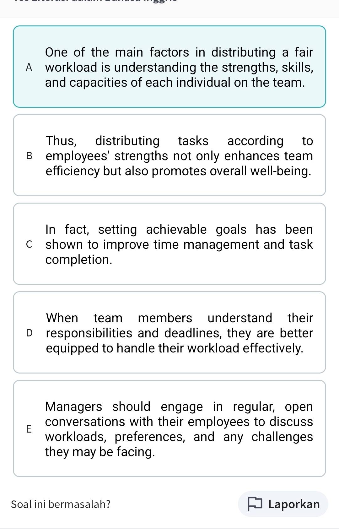 One of the main factors in distributing a fair
A workload is understanding the strengths, skills,
and capacities of each individual on the team.
Thus, distributing tasks according to
B employees' strengths not only enhances team
efficiency but also promotes overall well-being.
In fact, setting achievable goals has been
c shown to improve time management and task
completion.
When team members understand their
D responsibilities and deadlines, they are better
equipped to handle their workload effectively.
Managers should engage in regular, open
E conversations with their employees to discuss
workloads, preferences, and any challenges
they may be facing.
Soal ini bermasalah? Laporkan