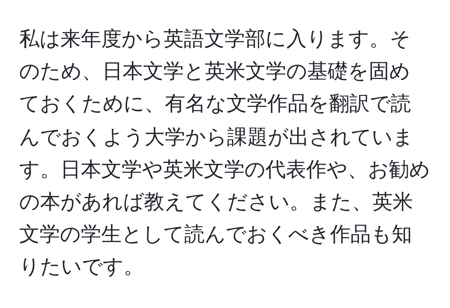 私は来年度から英語文学部に入ります。そのため、日本文学と英米文学の基礎を固めておくために、有名な文学作品を翻訳で読んでおくよう大学から課題が出されています。日本文学や英米文学の代表作や、お勧めの本があれば教えてください。また、英米文学の学生として読んでおくべき作品も知りたいです。