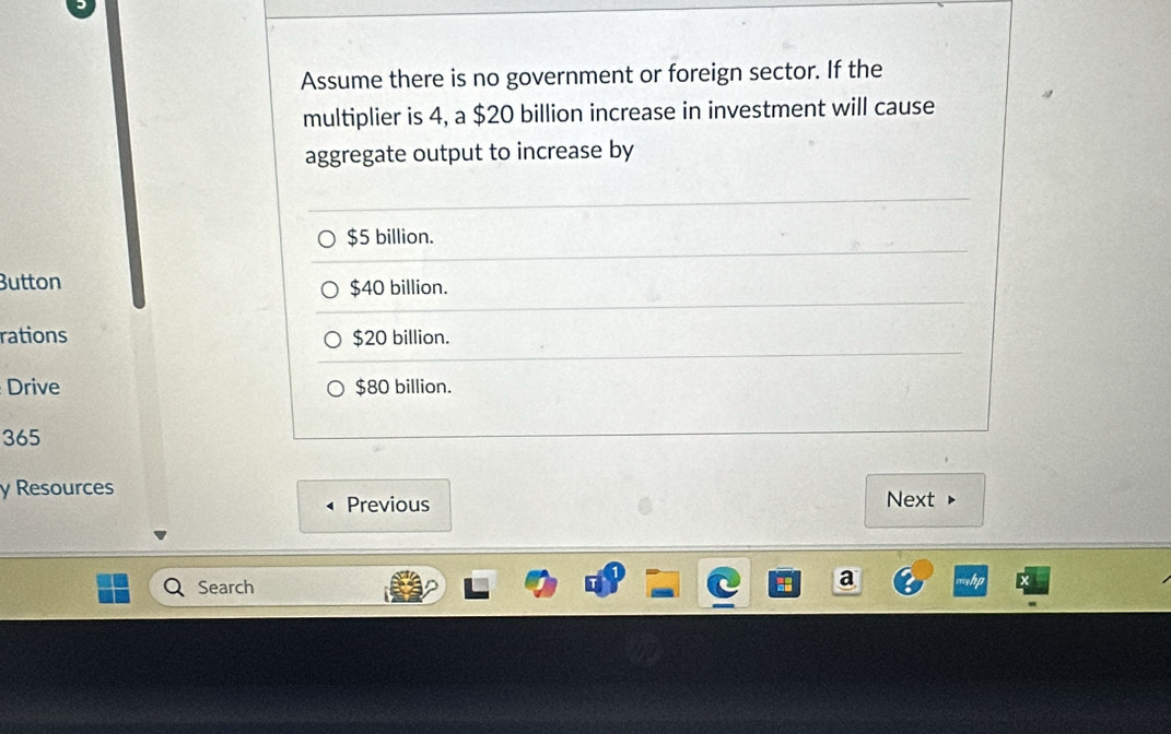 Assume there is no government or foreign sector. If the
multiplier is 4, a $20 billion increase in investment will cause
aggregate output to increase by
$5 billion.
Button $40 billion.
rations $20 billion.
Drive $80 billion.
365
y Resources Next
Previous
Search