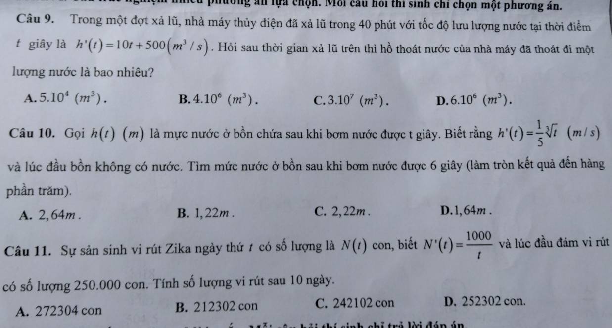 phường án lựa chọn. Môi cau hỏi thi sinh chỉ chọn một phương án.
Câu 9. Trong một đợt xả lũ, nhà máy thủy điện đã xả lũ trong 40 phút với tốc độ lưu lượng nước tại thời điểm
t giây là h'(t)=10t+500(m^3/s). Hỏi sau thời gian xả lũ trên thì hồ thoát nước của nhà máy đã thoát đi một
lượng nước là bao nhiêu?
A. 5.10^4(m^3). B. 4.10^6(m^3). C. 3.10^7(m^3). D. 6.10^6(m^3). 
Câu 10. Gọi h(t) (m) là mực nước ở bồn chứa sau khi bơm nước được t giây. Biết rằng h'(t)= 1/5 sqrt[3](t)(m/s)
và lúc đầu bồn không có nước. Tìm mức nước ở bồn sau khi bơm nước được 6 giây (làm tròn kết quả đến hàng
phần trăm).
A. 2,64m. B. 1, 22m. C. 2,22m. D. 1,64m.
Câu 11. Sự sản sinh vi rút Zika ngày thứ t có số lượng là N(t) con, biết N'(t)= 1000/t  và lúc đầu đám vi rút
có số lượng 250.000 con. Tính số lượng vi rút sau 10 ngày.
A. 272304 con B. 212302 con C. 242102 con D. 252302 con.
* chỉ trả lời đáp án