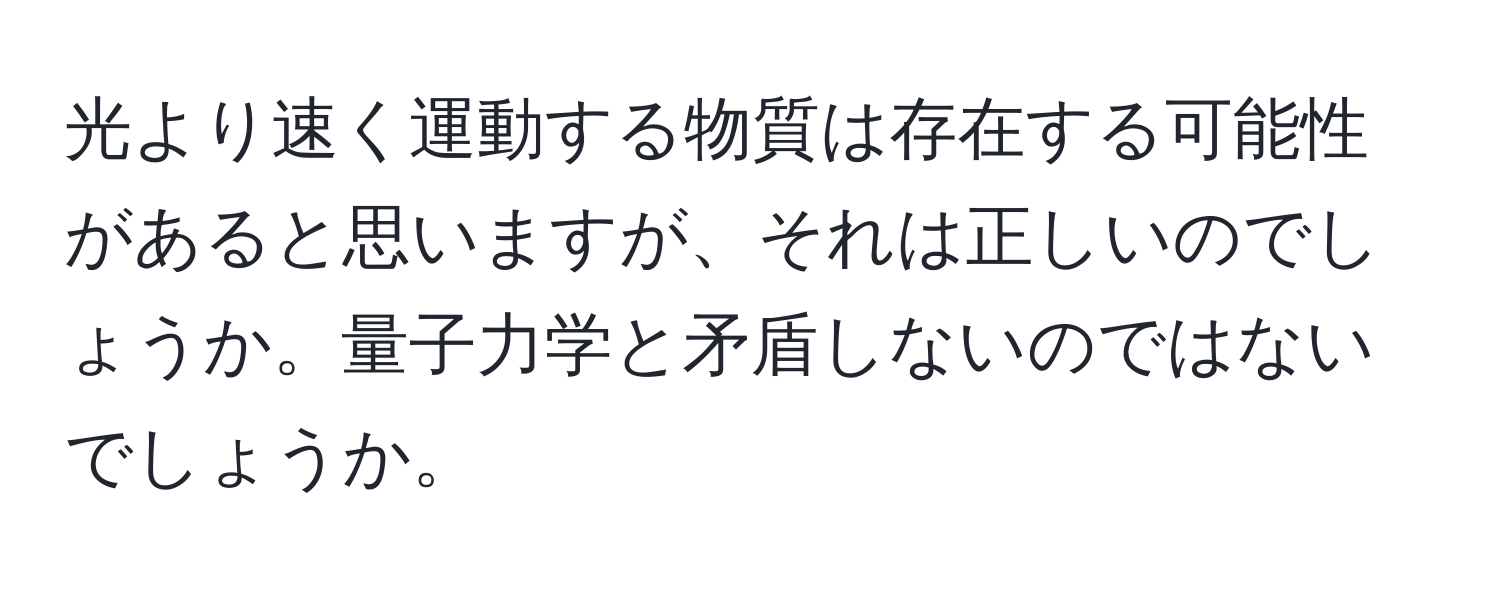 光より速く運動する物質は存在する可能性があると思いますが、それは正しいのでしょうか。量子力学と矛盾しないのではないでしょうか。