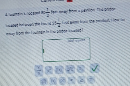 A fountain is located 80  1/2  feet away from a pavillion. The bridge 
located between the two is 25 1/4  feet away from the pavillion. How far 
away from the fountain is the bridge located? 
labell repured
 1/1  < 1