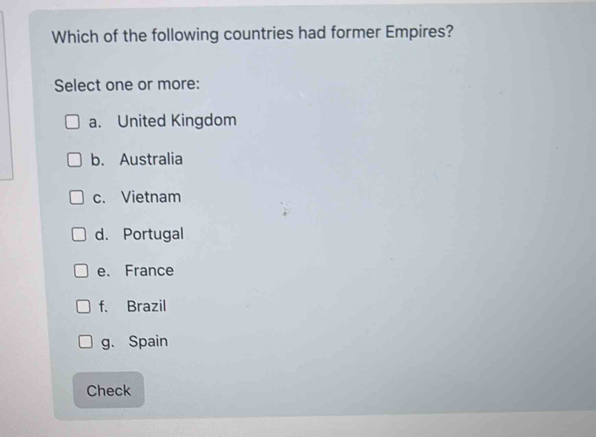 Which of the following countries had former Empires?
Select one or more:
a. United Kingdom
b. Australia
c. Vietnam
d. Portugal
e. France
f. Brazil
g. Spain
Check