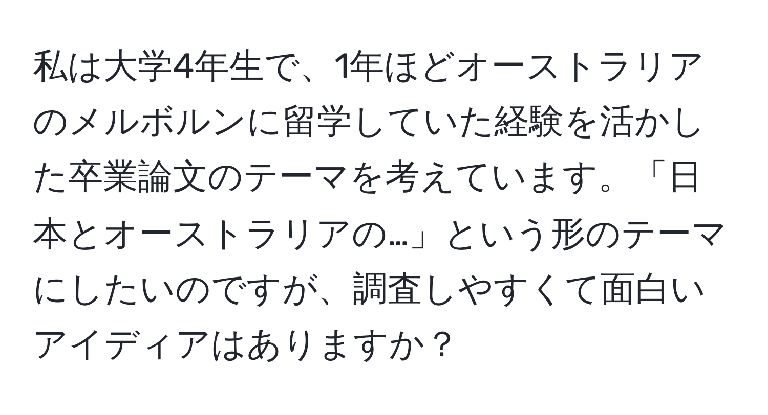 私は大学4年生で、1年ほどオーストラリアのメルボルンに留学していた経験を活かした卒業論文のテーマを考えています。「日本とオーストラリアの…」という形のテーマにしたいのですが、調査しやすくて面白いアイディアはありますか？