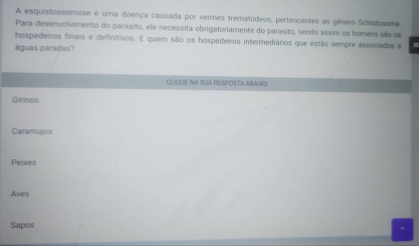 A esquistossomose é uma doença causada por vermes trematódeos, pertencentes ao gênero Schistosoma.
Para desenvolvimento do parasito, ele necessita obrigatoriamente do parasito, sendo assim os homens são os
hospedeiros finais e definitivos. E quem são os hospedeiros intermediários que estão sempre associados a
águas paradas?
CLIQUE NA SUA RESPOSTA ABAIXO
Girinos
Caramujos
Peixes
Aves
Sapos