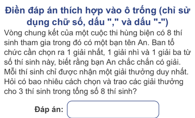 Điền đáp án thích hợp vào ô trống (chỉ sử 
dụng chữ số, dấu "," và dấu "-") 
Vòng chung kết của một cuộc thi hùng biện có 8 thí 
sinh tham gia trong đó có một bạn tên An. Ban tổ 
chức cần chọn ra 1 giải nhất, 1 giải nhì và 1 giải ba từ 
số thí sinh này, biết rằng bạn An chắc chắn có giải. 
Mỗi thí sinh chỉ được nhận một giải thưởng duy nhất. 
Hỏi có bao nhiêu cách chọn và trao các giải thưởng 
cho 3 thí sinh trong tổng số 8 thí sinh? 
Đáp án: □ 
x_ □ /□  