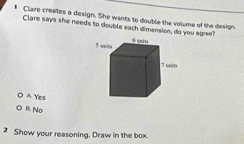 Clare creates a design. She wants to double the volume of the design.
Clare says she needs to double each dimension, do you agree?
A. Yes
B. No
2 Show your reasoning. Draw in the box.