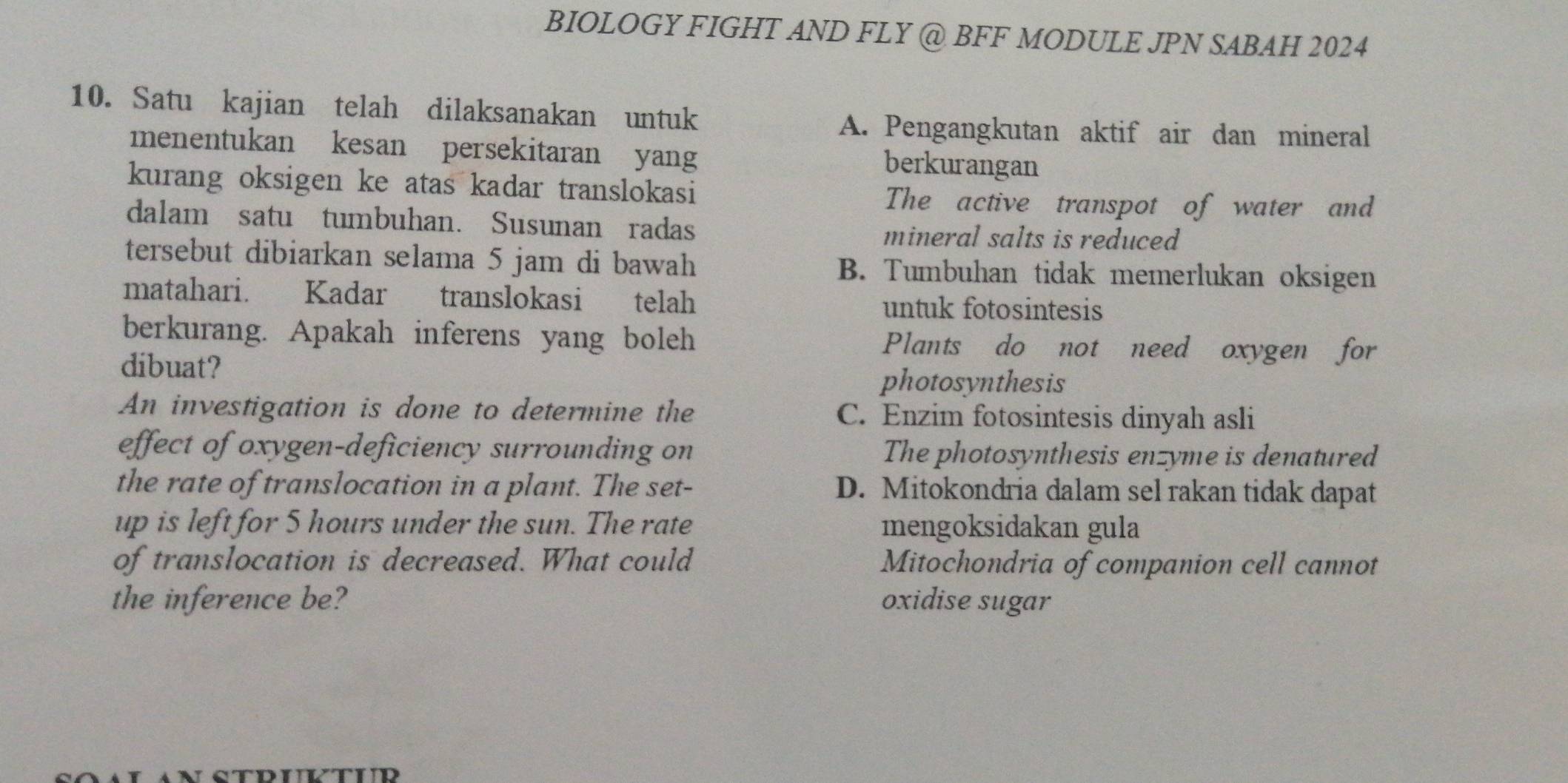 BIOLOGY FIGHT AND FLY @ BFF MODULE JPN SABAH 2024
10. Satu kajian telah dilaksanakan untuk
A. Pengangkutan aktif air dan mineral
menentukan kesan persekitaran yang berkurangan
kurang oksigen ke atas kadar translokasi
The active transpot of water and
dalam satu tumbuhan. Susunan radas mineral salts is reduced
tersebut dibiarkan selama 5 jam di bawah B. Tumbuhan tidak memerlukan oksigen
matahari. Kadar translokasi telah untuk fotosintesis
berkurang. Apakah inferens yang boleh Plants do not need oxygen for
dibuat?
photosynthesis
An investigation is done to determine the C. Enzim fotosintesis dinyah asli
effect of oxygen-deficiency surrounding on The photosynthesis enzyme is denatured
the rate of translocation in a plant. The set- D. Mitokondria dalam sel rakan tidak dapat
up is left for 5 hours under the sun. The rate mengoksidakan gula
of translocation is decreased. What could Mitochondria of companion cell cannot
the inference be? oxidise sugar