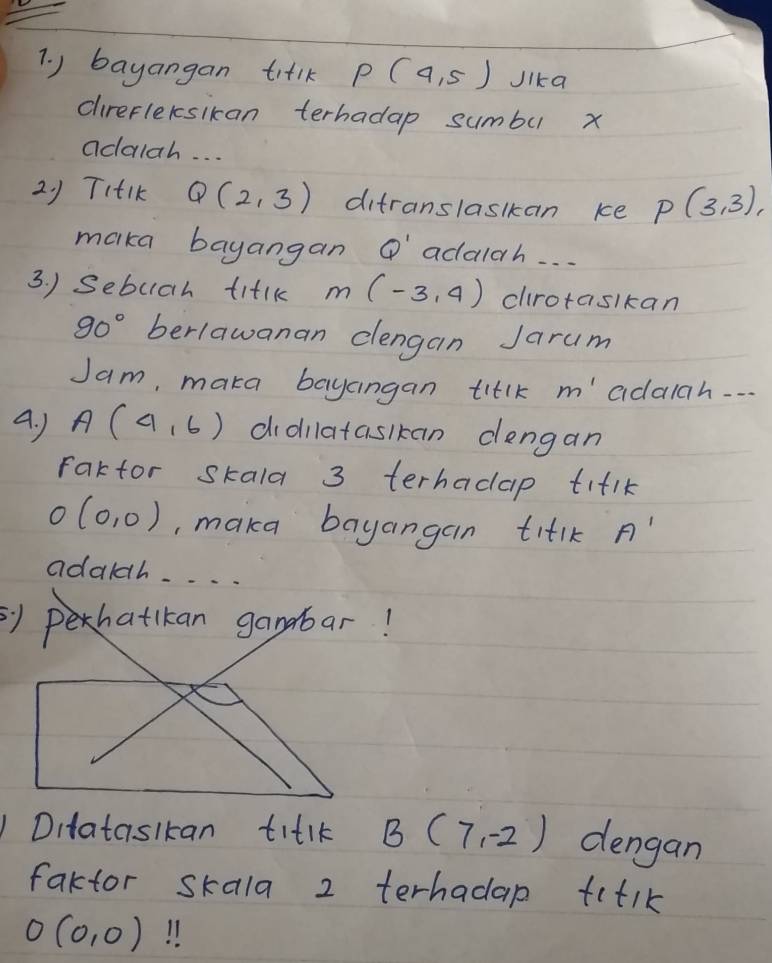 ) bayangan tilk P(4,5) Jika 
clirefleksikan terhadap sumbu x
adalah. . . 
21 TItIK Q(2,3) ditranslaskkan ke P(3,3), 
maka bayangan Q' adalah. . . 
3. ) Sebuah titlk M(-3,4) crotaslkan
90° berlawanan clengan Jarum 
Jam, maka bayangan titlk m' adalah. . . 
A. J A(4,6) didilatasikan dengan 
Fartor skala 3 terhadap tiflk
O (0,0) , maka bayangan titlk A'
adaldh. . . . 
Ditataslkan titlk B(7,-2) dengan 
faktor skala 2 terhadap fitik
O(0,0)