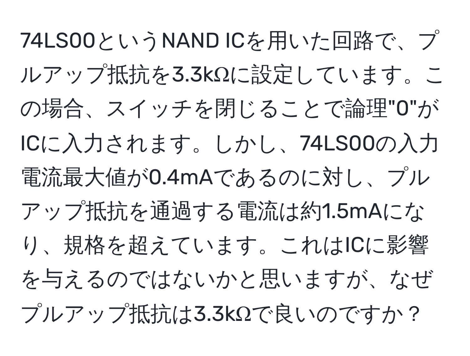 74LS00というNAND ICを用いた回路で、プルアップ抵抗を3.3kΩに設定しています。この場合、スイッチを閉じることで論理"0"がICに入力されます。しかし、74LS00の入力電流最大値が0.4mAであるのに対し、プルアップ抵抗を通過する電流は約1.5mAになり、規格を超えています。これはICに影響を与えるのではないかと思いますが、なぜプルアップ抵抗は3.3kΩで良いのですか？