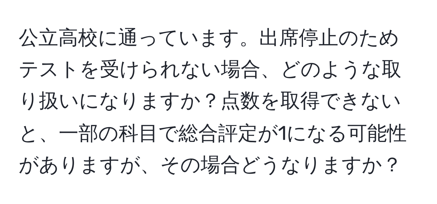 公立高校に通っています。出席停止のためテストを受けられない場合、どのような取り扱いになりますか？点数を取得できないと、一部の科目で総合評定が1になる可能性がありますが、その場合どうなりますか？