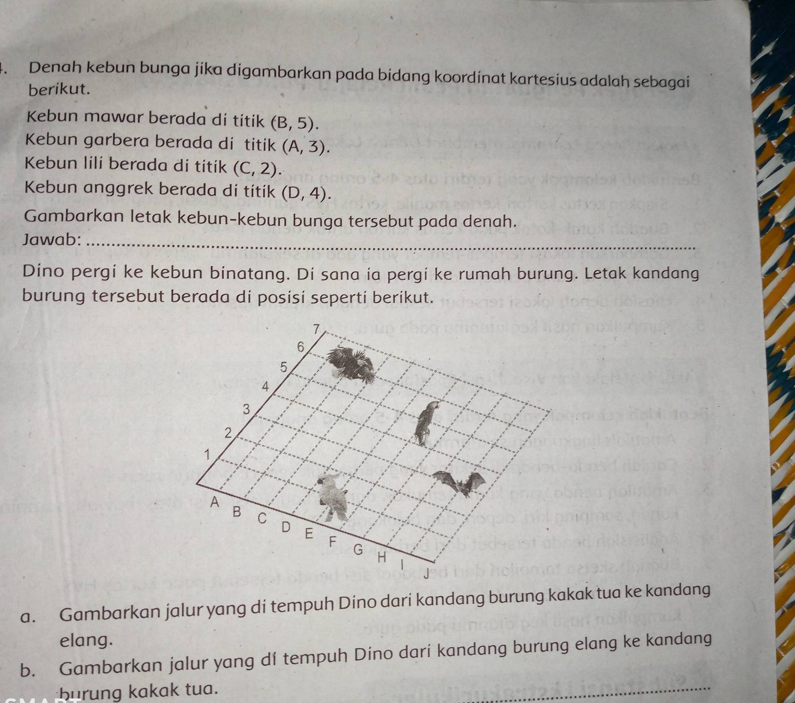 Denah kebun bunga jíka digambarkan pada bidang koordinat kartesius adalah sebagai 
berikut. 
Kebun mawar berada di titik (B,5). 
Kebun garbera berada di titik (A,3). 
Kebun lili berada di titik (C,2). 
Kebun anggrek berada di títík (D,4). 
Gambarkan letak kebun-kebun bunga tersebut pada denah. 
Jawab:_ 
Dino pergi ke kebun binatang. Di sana ia pergi ke rumah burung. Letak kandang 
burung tersebut berada di posisi seperti berikut.
7
6
5
A
3
2
1
A B C D E F
G H | J
a. Gambarkan jalur yang di tempuh Dino dari kandang burung kakak tua ke kandang 
elang. 
b. Gambarkan jalur yang dí tempuh Díno darí kandang burung elang ke kandang 
burung kakak tua. 
_