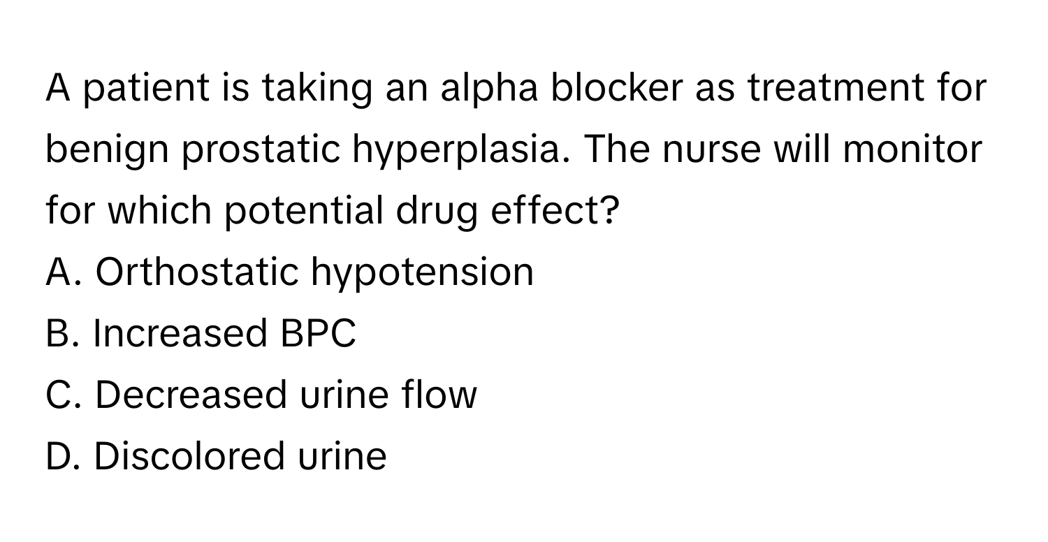 A patient is taking an alpha blocker as treatment for benign prostatic hyperplasia. The nurse will monitor for which potential drug effect?

A. Orthostatic hypotension
B. Increased BPC
C. Decreased urine flow
D. Discolored urine