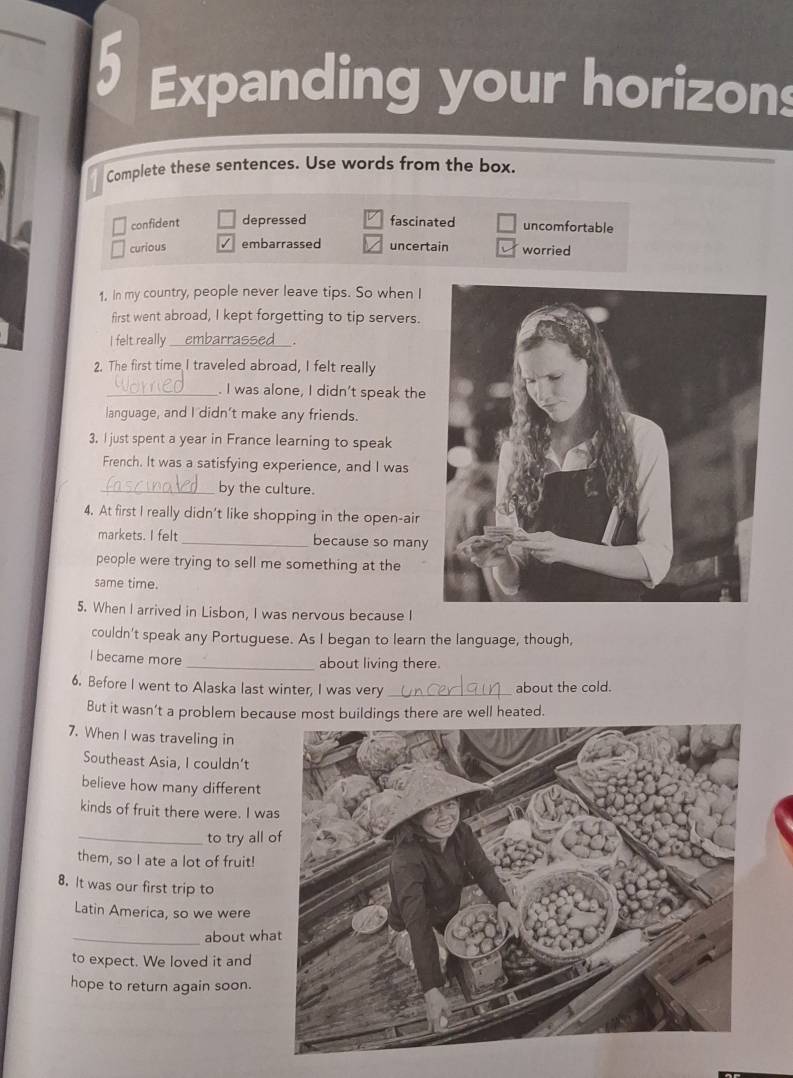 Expanding your horizons
Complete these sentences. Use words from the box.
confident depressed fascinated uncomfortable
curious embarrassed uncertain worried
1. In my country, people never leave tips. So when I
first went abroad, I kept forgetting to tip servers.
I felt really _embarrassed
2. The first time I traveled abroad, I felt really
_. I was alone, I didn’t speak the
language, and I didn't make any friends.
3. I just spent a year in France learning to speak
French. It was a satisfying experience, and I was
_by the culture.
4. At first I really didn’t like shopping in the open-air
markets. I felt _because so many
people were trying to sell me something at the
same time.
5. When I arrived in Lisbon, I was nervous because I
couldn't speak any Portuguese. As I began to learn the language, though,
l became more
_about living there
6. Before I went to Alaska last winter, I was very _about the cold.
But it wasn’t a problem because most buildings there are well heated.
7. When I was traveling in
Southeast Asia, I couldn’t
believe how many different
kinds of fruit there were. I wa
_to try all 
them, so I ate a lot of fruit!
8. It was our first trip to
Latin America, so we were
_about wh
to expect. We loved it and
hope to return again soon.