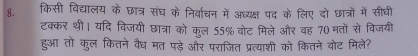 किसी विद्यालय के छात्र संघ के निर्वाचन में अध्यक्ष पद के लिए दो छात्रों में सीघी 
टक्कर थी। यदि विजयी छात्रा को कूल 55% वोट मिले और वह 70 मतों से विजयी 
हुआ तो कुल कितने वैध मत पड़े और पराजित प्रत्याशी को कितने बोट मिले?