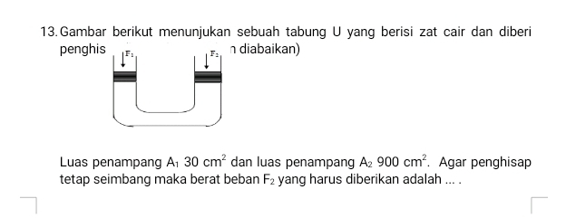 Gambar berikut menunjukan sebuah tabung U yang berisi zat cair dan diberi 
penghis F: F: n diabaikan) 
Luas penampang A_130cm^2 dan luas penampang A_2900cm^2. Agar penghisap 
tetap seimbang maka berat beban F_2 yang harus diberikan adalah ... .