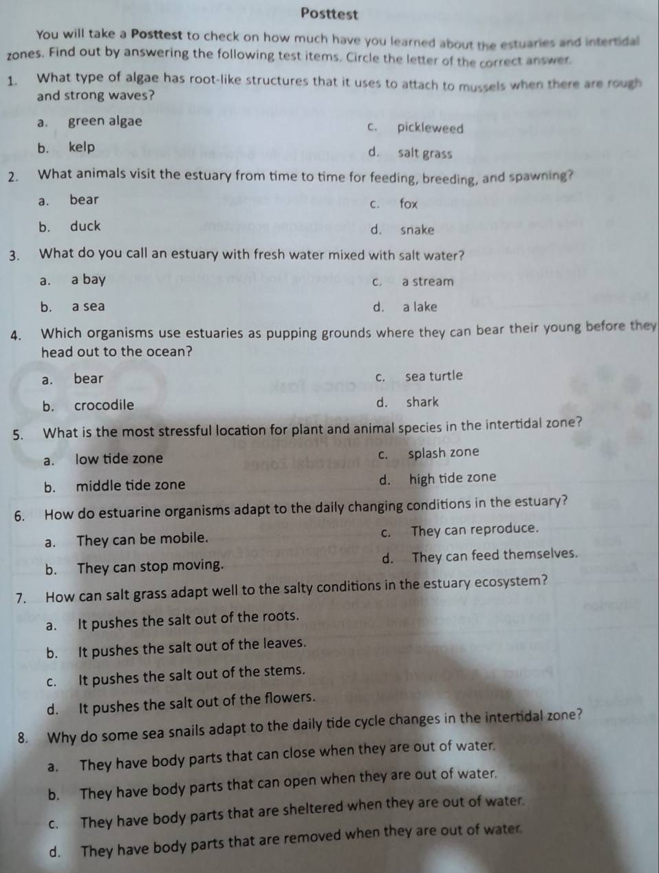 Posttest
You will take a Posttest to check on how much have you learned about the estuaries and intertidal
zones. Find out by answering the following test items. Circle the letter of the correct answer
1. What type of algae has root-like structures that it uses to attach to mussels when there are rough
and strong waves?
a. green algae c. pickleweed
b. kelp d. salt grass
2. What animals visit the estuary from time to time for feeding, breeding, and spawning?
a. bear c. fox
b. duck d. snake
3. What do you call an estuary with fresh water mixed with salt water?
a. a bay c. a stream
b. a sea d. a lake
4. Which organisms use estuaries as pupping grounds where they can bear their young before they
head out to the ocean?
a. bear c. sea turtle
b. crocodile d. shark
5. What is the most stressful location for plant and animal species in the intertidal zone?
a. low tide zone c. splash zone
b. middle tide zone d. high tide zone
6. How do estuarine organisms adapt to the daily changing conditions in the estuary?
a. They can be mobile. c. They can reproduce.
b. They can stop moving. d. They can feed themselves.
7. How can salt grass adapt well to the salty conditions in the estuary ecosystem?
a. It pushes the salt out of the roots.
b. It pushes the salt out of the leaves.
c. It pushes the salt out of the stems.
d. It pushes the salt out of the flowers.
8. Why do some sea snails adapt to the daily tide cycle changes in the intertidal zone?
a. They have body parts that can close when they are out of water.
b. They have body parts that can open when they are out of water.
c. They have body parts that are sheltered when they are out of water.
d. They have body parts that are removed when they are out of water.