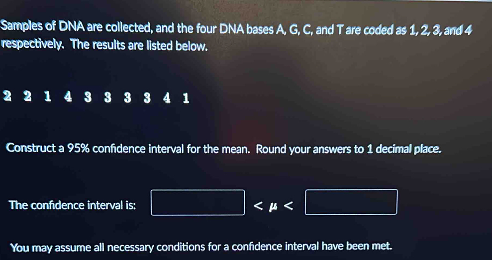 Samples of DNA are collected, and the four DNA bases A, G, C, and T are coded as 1, 2, 3, and 4
respectively. The results are listed below.
2 2 1 4 3 3 3 3 4 1
Construct a 95% confidence interval for the mean. Round your answers to 1 decimal place. 
The confdence interval is: □
You may assume all necessary conditions for a confidence interval have been met.