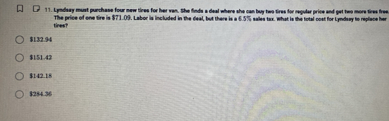 Lyndsay must purchase four new tires for her van. She finds a deal where she can buy two tires for regular price and get two more tires free
The price of one tire is $71.09. Labor is included in the deal, but there is a 6.5% sales tax. What is the total cost for Lyndsay to replace her
tires?
$132.94
$151.42
$142.18
$284.36