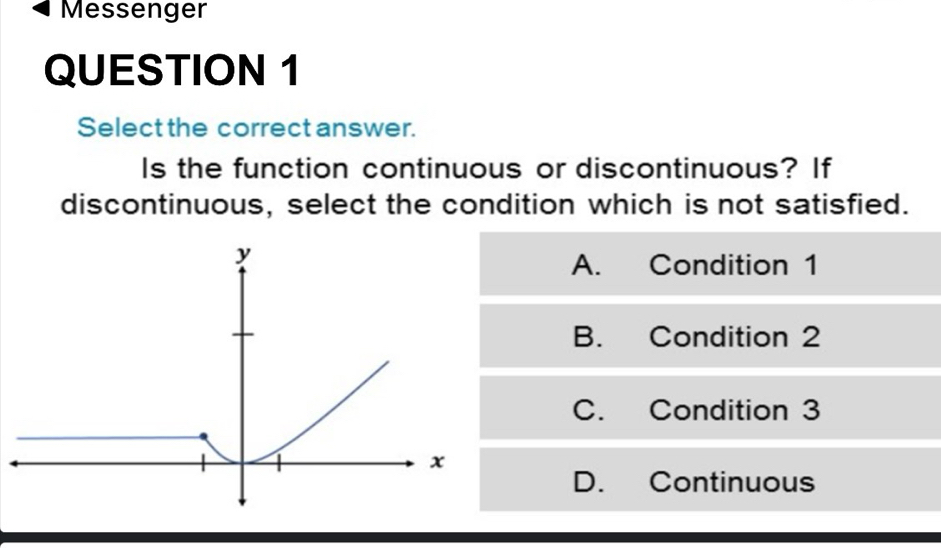 Messenger
QUESTION 1
Select the correct answer.
Is the function continuous or discontinuous? If
discontinuous, select the condition which is not satisfied.
A. Condition 1
B. Condition 2
C. Condition 3
D. Continuous