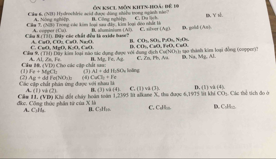 ÔN KSCL MÔN KHTN-HOÁ: ĐÊ 10
Câu 6. (NB) Hydrochlric acid được dùng nhiều trong ngành nào?
A. Nông nghiệp. B. Công nghiệp. C. Du lịch. D. Y tế.
Câu 7. (NB) Trong các kim loại sau đây, kim loại dẻo nhất là
A. copper (Cu). B. aluminium (Al). C. silver (Ag) D. gold (Au).
Câu 8.(TH). Dãy các chất đều là oxide base?
A. CuO,CO_2 ( _aO. Na_2O.
B. CO_2,SO_2,P_2O_5,N_2O_5.
D. CO_2,CaO,
C. CuO,MgO,K_2O , C aO FeO, CuO.
Câu 9. (TH) Dãy kim loại nào tác dụng được với dung dịch Cu(NO_3)_2 tạo thành kim loại đồng (copper)?
A. 1 Zn, Fe. B. Mg, Fe, Ag. C. Zn, Pb, Au. D. Na, Mg, Al.
Câu 10. ( VD) 0 Cho các cặp chất sau:
(1) Fe+MgCl_2 (3) Al+ dd H_2SO_4 loãng
(2) Ag+dd Fe(NO_3)_2 (4) CuCl_2+Fe
Các cặp chất phản ứng được với nhau là
A. (1) và (2). B. (3) và (4). C. (1) và (3). D. (1) và (4).
Câu 11. (VD) Khi đốt cháy hoàn toàn 1,2395 lít alkane X, thu được 6,1975 lít khí CO_2. Các thể tích đo ở
đkc. Công thức phân tử của X là
A. C_3H_8. B. C_5H_10.
C. C_4H_10. D. C_5H_12.