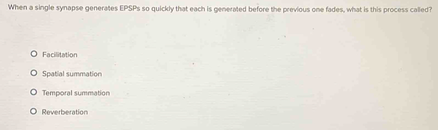 When a single synapse generates EPSPs so quickly that each is generated before the previous one fades, what is this process called?
Facilitation
Spatial summation
Temporal summation
Reverberation