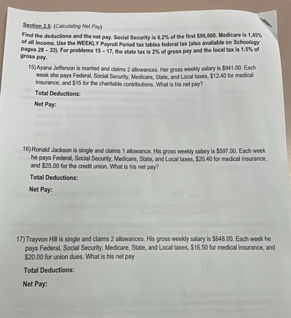 Section 2.6: (Calculating Net Pay) 
Find the deductions and the net pay. Social Security is 6.2% of the first $90,000. Medicare is 1,45%
of all income. Use the WEEKLY Payroll Period tax tables federal tax (also available on Schoology 
pages 28 - 33). For problems 15 - 17 , the state tax is 2% of gross pay and the local tax is 1.5% of 
gross pay. 
15)Ayana Jefferson is married and claims 2 allowances. Her gross weekly salary is $941.00. Each 
week she pays Federal, Social Security, Medicare, State, and Local taxes, $12.40 for medical 
insurance, and $15 for the charitable contributions. What is his net pay? 
Total Deductions: 
Net Pay: 
16) Ronald Jackson is single and claims 1 allowance. His gross weekly salary is $597.00. Each week 
he pays Federal, Social Security, Medicare, State, and Local taxes, $20.40 for medical insurance, 
and $25.00 for the credit union. What is his net pay? 
Total Deductions: 
Net Pay: 
17) Trayvon Hill is single and claims 2 allowances. His gross weekly salary is $648.00. Each week he 
pays Federal, Social Security, Medicare, State, and Local taxes, $16.50 for medical insurance, and
$20.00 for union dues. What is his net pay 
Total Deductions: 
Net Pay: