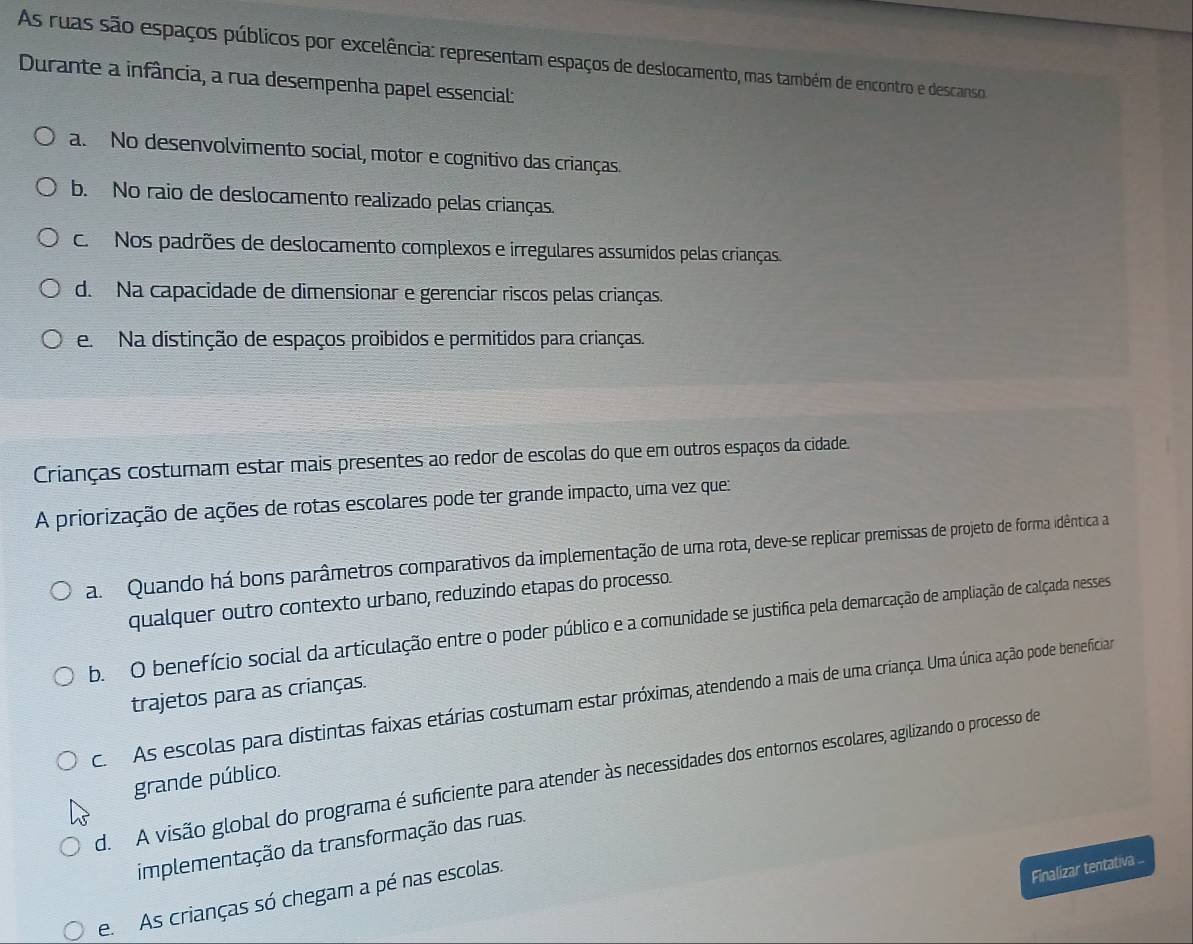 As ruas são espaços públicos por excelência: representam espaços de deslocamento, mas também de encontro e descanso
Durante a infância, a rua desempenha papel essencial:
a. No desenvolvimento social, motor e cognitivo das crianças.
b. No raio de deslocamento realizado pelas crianças.
c. Nos padrões de deslocamento complexos e irregulares assumidos pelas crianças
d. Na capacidade de dimensionar e gerenciar riscos pelas crianças.
e. Na distinção de espaços proibidos e permitidos para crianças.
Crianças costumam estar mais presentes ao redor de escolas do que em outros espaços da cidade.
A priorização de ações de rotas escolares pode ter grande impacto, uma vez que:
a. Quando há bons parâmetros comparativos da implementação de uma rota, deve-se replicar premissas de projeto de forma idêntica a
qualquer outro contexto urbano, reduzindo etapas do processo.
b. O benefício social da articulação entre o poder público e a comunidade se justifica pela demarcação de ampliação de calçada nesses
trajetos para as crianças.
c. As escolas para distintas faixas etárias costumam estar próximas, atendendo a mais de uma criança. Uma única ação pode beneficiar
d. A visão global do programa é suficiente para atender às necessidades dos entornos escolares, agilizando o processo de
grande público.
implementação da transformação das ruas.
e. As crianças só chegam a pé nas escolas.
Finalizar tentativa ...