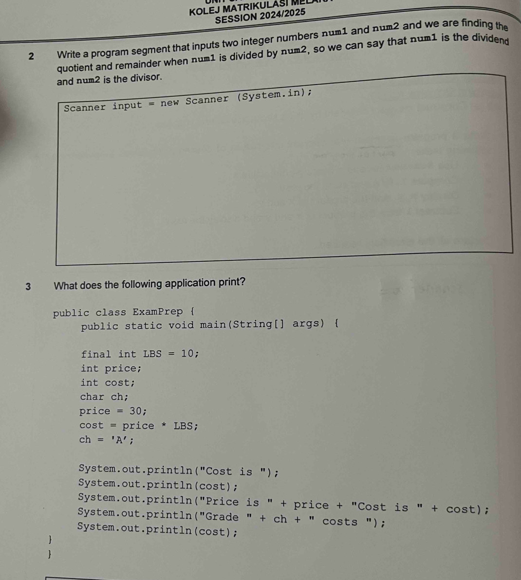 KOLEJ MATRIKULASI MEL
SESSION 2024/2025
2 Write a program segment that inputs two integer numbers num1 and num2 and we are finding the
quotient and remainder when num1 is divided by num2, so we can say that num1 is the dividend
and num2 is the divisor.
Scanner input = new Scanner (System.in);
3 What does the following application print?
public class ExamPrep 
public static void main(String[] args) 
final int LBS=10;
int price;
int cost;
char ch;
price=30;
cos t=price*LBS :
ch='A';
System.out.println("Cost is ");
System.out.println(cost);
System.out.println("Price is " + price + "Cost is " + cost);
System.out.println("Grade " + ch + " costs ");
System.out.println(cost);