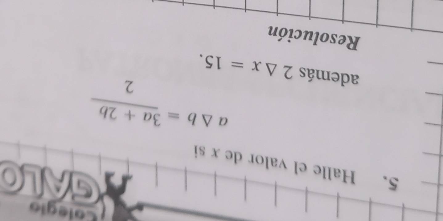 Colegio 
GALO 
5. Halle el valor de x si
a△ b= (3a+2b)/2 
además 2△ x=15. 
Resolución