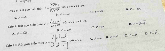 A. m∈ [0,frac 3]
Cầu 8. Rút gọn biểu thức P=frac (sqrt[4](a^3b^2))^4sqrt[3](sqrt a^(12)b^6) với a>0 và b<0</tex>.
C. P=|a|b. D. P=-a|b|.
B. P=-ab.
A. P=ab.
D.
Câu 9. Rút gọn biểu thức P=frac a^(frac 4)3b+ab^(frac 4)3sqrt[3](a)+sqrt[3](b) với a>0 và b>0.
A. P=sqrt[3](ab). B. P=sqrt(ab). C. P=ab. P=sqrt[3]((ab)^4). 
Câu 10. Rút gọn biểu thức P=frac a^(frac 4)3(a^(-frac 1)3+a^(frac 2)3)a^(frac 1)4(a^(frac 1)4+a^(-frac 1)4) với a>0. A. P=a. B. P=a^(frac 1)3. C. P=a^(frac 1)4. D. P=a^(frac 3)4.