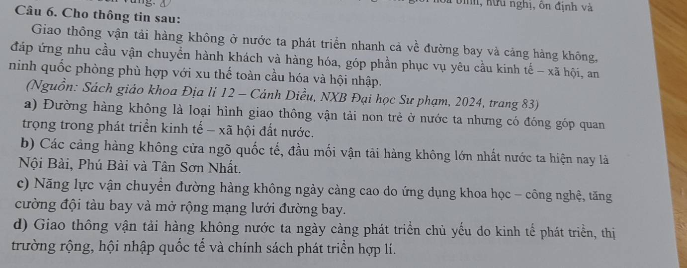 bnh, hữu nghị, ôn định và 
Câu 6. Cho thông tin sau: 
Giao thông vận tải hàng không ở nước ta phát triển nhanh cả về đường bay và cảng hàng không, 
đáp ứng nhu cầu vận chuyển hành khách và hàng hóa, góp phần phục vụ yêu cầu kinh tế - xã hội, an 
ninh quốc phòng phù hợp với xu thế toàn cầu hóa và hội nhập. 
(Nguồn: Sách giáo khoa Địa lí 12 - Cánh Diều, NXB Đại học Sư phạm, 2024, trang 83) 
a) Đường hàng không là loại hình giao thông vận tải non trẻ ở nước ta nhưng có đóng góp quan 
trọng trong phát triển kinh tế − xã hội đất nước. 
b) Các cảng hàng không cửa ngõ quốc tế, đầu mối vận tải hàng không lớn nhất nước ta hiện nay là 
Nội Bài, Phú Bài và Tân Sơn Nhất. 
c) Năng lực vận chuyển đường hàng không ngày càng cao do ứng dụng khoa học - công nghệ, tăng 
cường đội tàu bay và mở rộng mạng lưới đường bay. 
d) Giao thông vận tải hàng không nước ta ngày càng phát triển chủ yếu do kinh tế phát triển, thị 
trường rộng, hội nhập quốc tế và chính sách phát triển hợp lí.