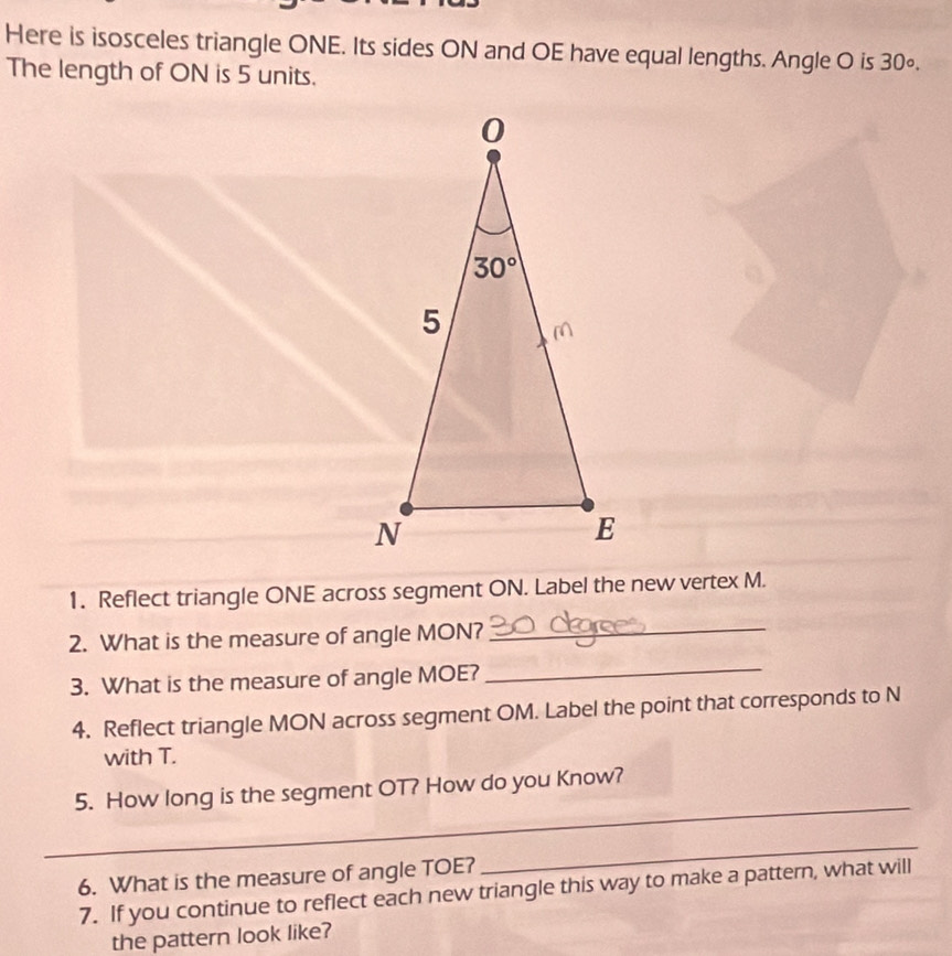 Here is isosceles triangle ONE. Its sides ON and OE have equal lengths. Angle O is 30∘.
The length of ON is 5 units.
1. Reflect triangle ONE across segment ON. Label the new vertex M.
2. What is the measure of angle MON?_
3. What is the measure of angle MOE?
_
4. Reflect triangle MON across segment OM. Label the point that corresponds to N
with T.
_
5. How long is the segment OT? How do you Know?
6. What is the measure of angle TOE?
_
7. If you continue to reflect each new triangle this way to make a pattern, what will
the pattern look like?