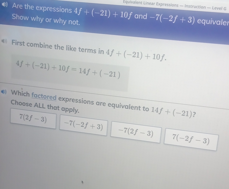 Equivalent Linear Expressions — Instruction — Level G
Are the expressions 4f+(-21)+10f and -7(-2f+3) equivaler
Show why or why not.
First combine the like terms in 4f+(-21)+10f.
4f+(-21)+10f=14f+(-21)
Which factored expressions are equivalent to 14f+(-21) ?
Choose ALL that apply.
7(2f-3) -7(-2f+3) -7(2f-3) 7(-2f-3)