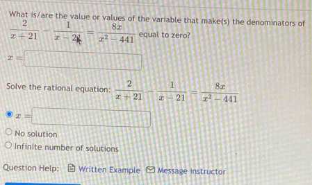 What is/are the value or values of the variable that make(s) the denominators of
 2/x+21 - 1/x-2 = 8x/x^2-441  equal to zero?
x=□
Solve the rational equation:  2/x+21 - 1/x-21 = 8x/x^2-441 
x=□
No solution
Infinite number of solutions
Question Help: Written Example Message instructor