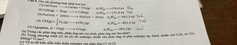 Chu ổ, Cho các phương trình nhiệt hoá học: CaCO_3(s)to CaO(s)+CO_2(g) △ _1H_(298)°=+176,0kJ
(1) 
(2) C_2H_4(g)+H_2(g)to C_2H_4(g)
(3) Fe_2O_3(s)+2Al(s)to Al_2O_3(s)+2Fe(s) △ , H_(299)°=-137,0kJ
△, H_(298)°=-851,5kJ
(4) CO(g)+ 1/2 O_2(g)to CO_2(g) △ H_(200)°=-851,5kJ
(5) C(graphite, s) s)+O_2(g)to CO_2(g) △ H_(298)°=-393,5kJ
(a) Trong các phản ứng trên, phản ứng nào toả nhiệt, phản ứng nào thu nhiệt' 
không? Vì sao? (b) Trong phương trình (2) và (6) thi enthalpy chuẩn của phản ứng có phải enthalpy tạo thành chuẩn của C_2H_6 và CO_2
(c) Vẽ sơ đồ biểu diễn biển thiên enthalpy của phản ứng (1) và (2).