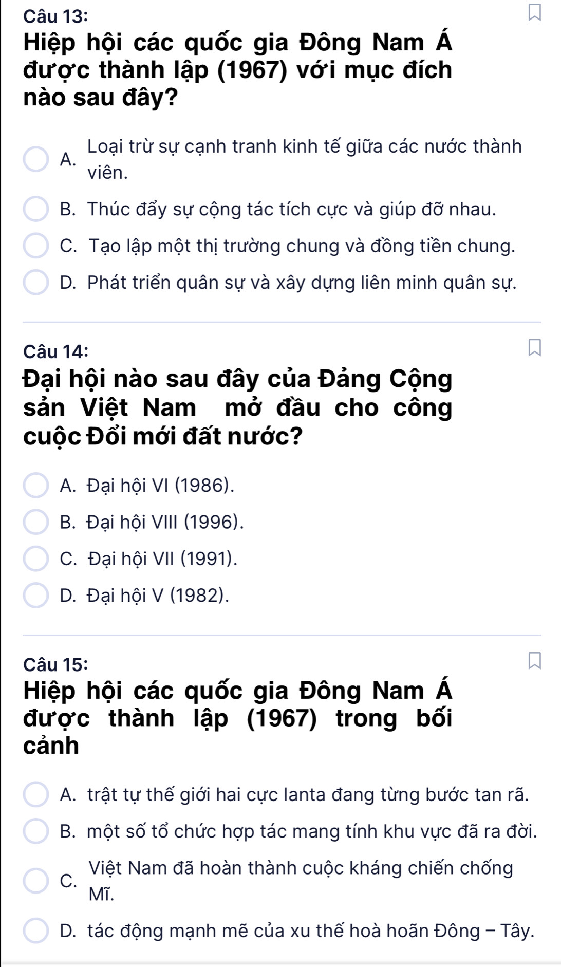 Hiệp hội các quốc gia Đông Nam Á
được thành lập (1967) với mục đích
nào sau đây?
Loại trừ sự cạnh tranh kinh tế giữa các nước thành
A.
viên.
B. Thúc đẩy sự cộng tác tích cực và giúp đỡ nhau.
C. Tạo lập một thị trường chung và đồng tiền chung.
D. Phát triển quân sự và xây dựng liên minh quân sự.
Câu 14:
Đại hội nào sau đây của Đảng Cộng
sản Việt Nam mở đầu cho công
cuộc Đổi mới đất nước?
A. Đại hội VI (1986).
B. Đại hội VIII (1996).
C. Đại hội VII (1991).
D. Đại hội V (1982).
Câu 15:
Hiệp hội các quốc gia Đông Nam Á
được thành lập (1967) trong bối
cảnh
A. trật tự thế giới hai cực lanta đang từng bước tan rã.
B. một số tổ chức hợp tác mang tính khu vực đã ra đời.
Việt Nam đã hoàn thành cuộc kháng chiến chống
C.
Mĩ.
D. tác động mạnh mẽ của xu thế hoà hoãn Đông - Tây.