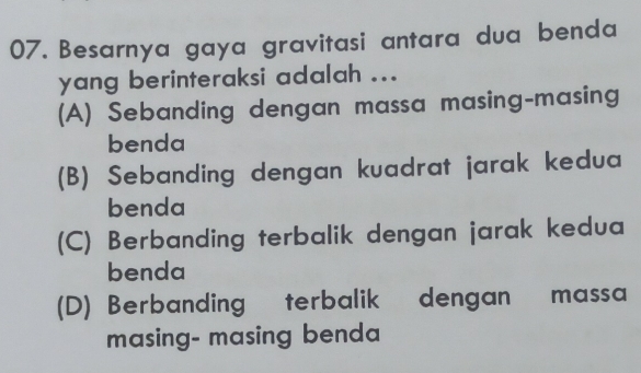 Besarnya gaya gravitasi antara dua benda
yang berinteraksi adalah ...
(A) Sebanding dengan massa masing-masing
benda
(B) Sebanding dengan kuadrat jarak kedua
benda
(C) Berbanding terbalik dengan jarak kedua
benda
(D) Berbanding terbalik dengan massa
masing- masing benda