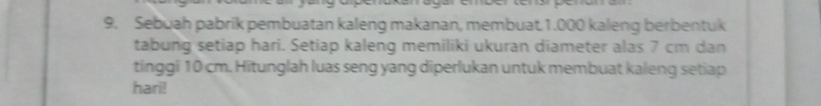 Sebuah pabrik pembuatan kaleng makanan, membuat. 1.000 kaleng berbentuk 
tabung setiap hari. Setiap kaleng memiliki ukuran diameter alas 7 cm dan 
tinggi 10 cm. Hitunglah luas seng yang diperlukan untuk membuat kaleng setiap 
hari!