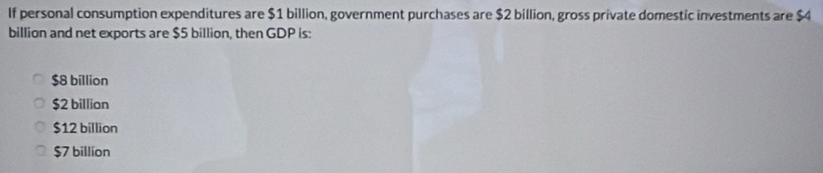 If personal consumption expenditures are $1 billion, government purchases are $2 billion, gross private domestic investments are $4
billion and net exports are $5 billion, then GDP is:
$8 billion
$2 billion
$12 billion
$7 billion