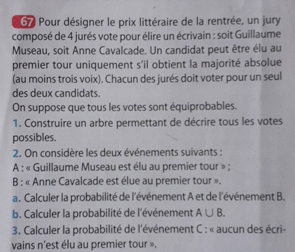 Pour désigner le prix littéraire de la rentrée, un jury 
composé de 4 jurés vote pour élire un écrivain : soit Guillaume 
Museau, soit Anne Cavalcade. Un candidat peut être élu au 
premier tour uniquement s'il obtient la majorité absolue 
(au moins trois voix). Chacun des jurés doit voter pour un seul 
des deux candidats. 
On suppose que tous les votes sont équiprobables. 
1. Construire un arbre permettant de décrire tous les votes 
possibles. 
2. On considère les deux événements suivants : 
A : « Guillaume Museau est élu au premier tour » ; 
B : « Anne Cavalcade est élue au premier tour ». 
a. Calculer la probabilité de l'événement A et de l'événement B. 
b. Calculer la probabilité de l'événement A∪ B. 
*3. Calculer la probabilité de l'événement C : « aucun des écri- 
vains n'est élu au premier tour ».