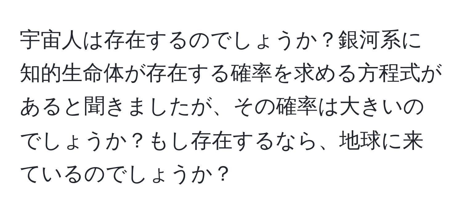 宇宙人は存在するのでしょうか？銀河系に知的生命体が存在する確率を求める方程式があると聞きましたが、その確率は大きいのでしょうか？もし存在するなら、地球に来ているのでしょうか？