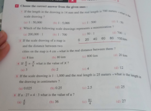 Choose the correct answer from the given ones :
1 If the length in the drawing is 14 mm and the real length is 700 mesers - what is d
scale drawing ?
(a) 1:50,000 (b) 1:5,000 (c) 1:500 (d) 1:50
# Which of the following scale drawings represents a minimization ?
(a) 200,000:1 (b) 1:700 (c) 50:1 (d) 700:1
_
If the scale drawing of a map is 0 20 40 60 80 100 km
and the distance between two
cities on the map is 4 cm , what is the real distance between them ?
(a) 8 km (b) 80 km (c) 800 km (d) 20km
4 If  6/4 = x/8  what is the value of X ?
(a) 3 (b) 2 (c) 4 (d) I2
s If the scale drawing is 1:1,000 and the real length is 25 meters , what is the length in
the drawing in centimeters ?
(a) 0.025 (b) 0.25 (c) 2.5 (d) 25
s If a:27=4:3 what is the value of a ?
(a)  4/9  (b) 36 (c)  81/4  (d) 27