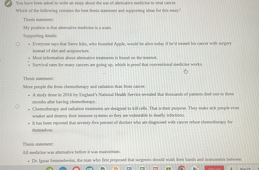 You have been asked to write an essay about the use of alternative medicine to treat cancer.
Which of the following contains the best thesis statement and supporting ideas for this essay?
Thesis statement:
My position is that alternative medicine is a scam.
Supporting details:
Everyone says that Steve Jobs, who founded Apple, would be alive today if he’d treated his cancer with surgery
instead of diet and acupuncture.
Most information about alternative treatments is found on the internet.
Survival rates for many cancers are going up, which is proof that conventional medicine works.
Thesis statement:
More people die from chemotherapy and radiation than from cancer.
A study done in 2016 by England’s National Health Service revealed that thousands of patients died one to three
months after having chemotherapy.
Chemotherapy and radiation treatments are designed to kill cells. That is their purpose. They make sick people even
weaker and destroy their immune systems so they are vulnerable to deadly infections.
It has been reported that seventy-five percent of doctors who are diagnosed with cancer refuse chemotherapy for
themselves.
Thesis statement:
All medicine was alternative before it was mainstream.
Dr. Ignaz Semmelweiss, the man who first proposed that surgeons should wash their hands and instruments between
Sian out Nov 29