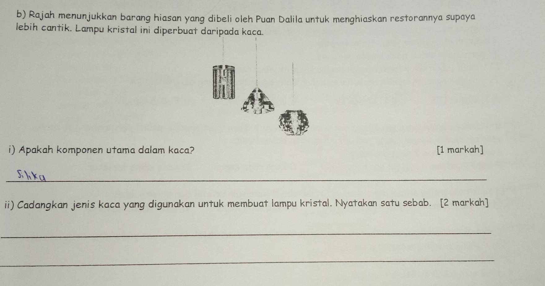 Rajah menunjukkan barang hiasan yang dibeli oleh Puan Dalila untuk menghiaskan restorannya supaya 
lebih cantik. Lampu kristal ini diperbuat daripada kaca. 
i) Apakah komponen utama dalam kaca? [1 markah] 
_ 
ii) Cadangkan jenis kaca yang digunakan untuk membuat lampu kristal. Nyatakan satu sebab. [2 markah] 
_ 
_