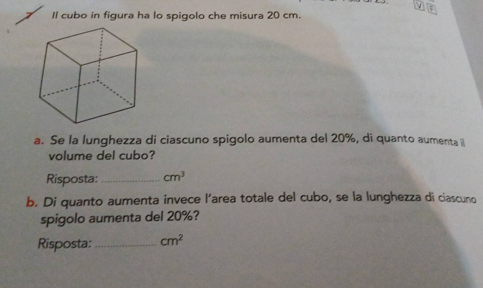 Il cubo in figura ha lo spigolo che misura 20 cm. 
a. Se la lunghezza di ciascuno spigolo aumenta del 20%, di quanto aumenta l 
volume del cubo? 
Risposta:_
cm^3
b. Di quanto aumenta invece l’area totale del cubo, se la lunghezza di ciascuno 
spigolo aumenta del 20%? 
Risposta:_
cm^2