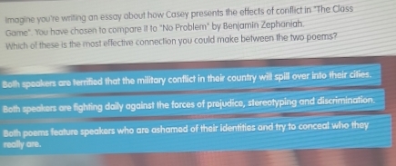 Imagine you're writing an essay about how Casey presents the effects of conflict in "The Class
Game". You have chosen to compare it to "No Problem" by Benjamin Zephaniah.
Which of these is the most effective connection you could make between the two poems?
Both speakers are terrified that the military conflict in their country will spill over into their cities.
Both speakers are fighting daily against the forces of prejudice, stereotyping and discrimination.
Both poems feature speakers who are ashamed of their identities and try to conceal who they
really are.